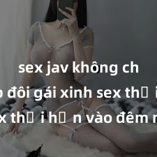 sex jav không che Cặp đôi gái xinh sex thổi hồn vào đêm muộn