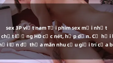 sex 3P việt nam Tải phim sex mới nhất không che đầy đủ chất lượng HD cực nét, hấp dẫn. Cơ hội lớn để thỏa mãn nhu cầu giải trí của bạn ngay hôm nay!