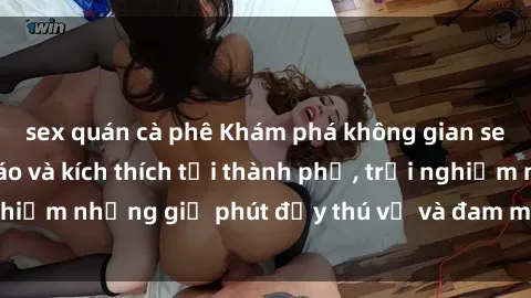 sex quán cà phê Khám phá không gian sex quán bar độc đáo và kích thích tại thành phố, trải nghiệm những giờ phút đầy thú vị và đam mê không thể quên.