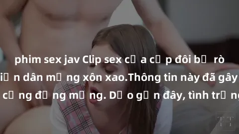 phim sex jav Clip sex của cặp đôi bị rò rỉ, nóng bỏng khiến dân mạng xôn xao.Thông tin này đã gây sốc và tranh cãi cho cộng đồng mạng. Dạo gần đây, tình trạng lộ clip sex khiến nhiều người phải căng t
