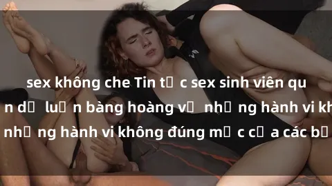 sex không che Tin tức sex sinh viên quay lén gây sốc, khiến dư luận bàng hoàng về những hành vi không đúng mực của các bạn trẻ.