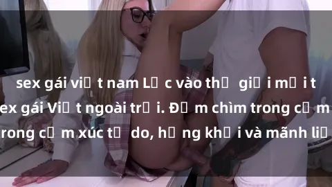 sex gái việt nam Lạc vào thế giới mới tinh khêu gợi với sex gái Việt ngoài trời. Đắm chìm trong cảm xúc tự do, hứng khởi và mãnh liệt không ngờ.