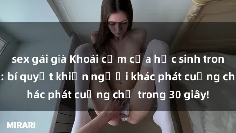 sex gái già Khoái cảm của học sinh trong sex không che: bí quyết khiến người khác phát cuồng chỉ trong 30 giây!