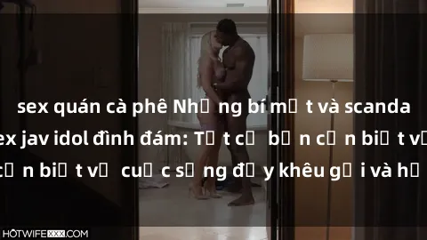 sex quán cà phê Những bí mật và scandal động trời của sex jav idol đình đám: Tất cả bạn cần biết về cuộc sống đầy khêu gợi và hấp dẫn của họ