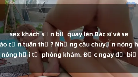 sex khách sạn bị quay lén Bác sĩ và sex: Liệu quy định nào cần tuân thủ? Những câu chuyện nóng hổi từ phòng khám. Đọc ngay để biết thêm chi tiết!