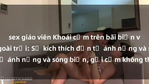 sex giáo viên Khoái cảm trên bãi biển với sex gái Việt ngoài trời: Sự kích thích đến từ ánh nắng và sóng biển, gợi cảm không thể quên.