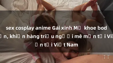 sex cosplay anime Gái xinh Mỹ khoe body hút hồn, khiến hàng triệu người mê mẩn tại Việt Nam