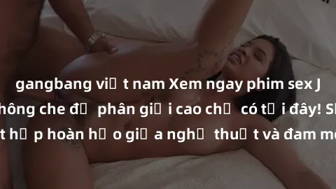gangbang việt nam Xem ngay phim sex JAV HD cực hot, không che độ phân giải cao chỉ có tại đây! Sự kết hợp hoàn hảo giữa nghệ thuật và đam mê sẽ khiến bạn mãn nhãn.