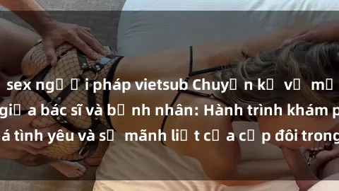 sex người pháp vietsub Chuyện kể về mối tình cấp mãnh giữa bác sĩ và bệnh nhân: Hành trình khám phá tình yêu và sự mãnh liệt của cặp đôi trong cuộc sống hàng ngày