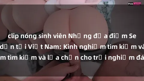 clip nóng sinh viên Những địa điểm Sex khách sạn hấp dẫn tại Việt Nam: Kinh nghiệm tìm kiếm và lựa chọn cho trải nghiệm đáng nhớ.