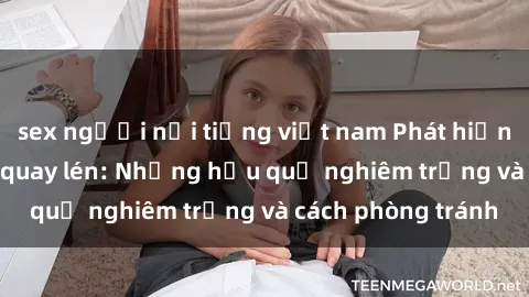 sex người nổi tiếng việt nam Phát hiện sex sinh viên bị quay lén: Những hậu quả nghiêm trọng và cách phòng tránh