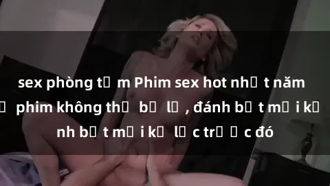 sex phòng tắm Phim sex hot nhất năm  Top những bộ phim không thể bỏ lỡ, đánh bật mọi kỷ lục trước đó