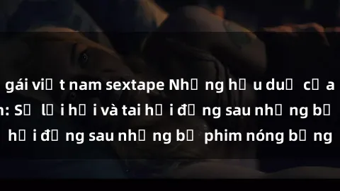 gái việt nam sextape Những hậu duệ của clip sex đình đám: Sự lợi hại và tai hại đằng sau những bộ phim nóng bỏng