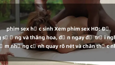 phim sex học sinh Xem phim sex HD: Đỉnh cao của sự sung sướng và thăng hoa, đến ngay để trải nghiệm những cảnh quay rõ nét và chân thực nhất. Hãy cùng khám phá!