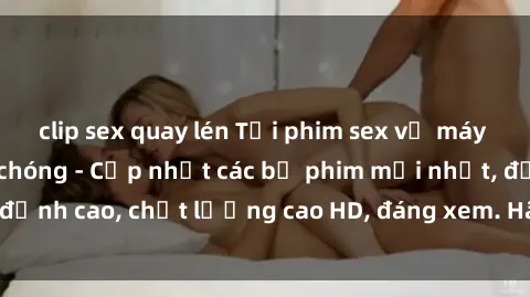 clip sex quay lén Tải phim sex về máy miễn phí và nhanh chóng - Cập nhật các bộ phim mới nhất, đỉnh cao, chất lượng cao HD, đáng xem. Hãy trải nghiệm ngay!