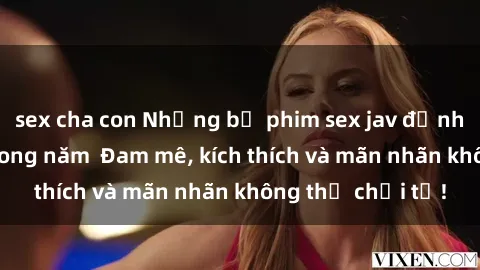 sex cha con Những bộ phim sex jav đỉnh cao phải xem trong năm  Đam mê, kích thích và mãn nhãn không thể chối từ!
