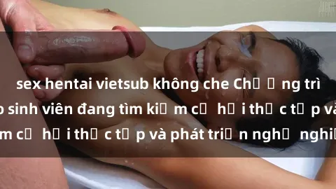 sex hentai vietsub không che Chương trình hợp tác JAV cho sinh viên đang tìm kiếm cơ hội thực tập và phát triển nghề nghiệp