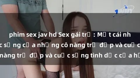 phim sex jav hd Sex gái trẻ: Một cái nhìn sâu lắng vào cuộc sống của những cô nàng trẻ đẹp và cuộc sống tình dục của họ
