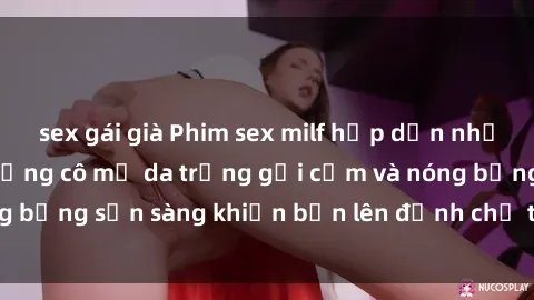 sex gái già Phim sex milf hấp dẫn nhất mọi thời đại: Những cô mẹ da trắng gợi cảm và nóng bỏng sẵn sàng khiến bạn lên đỉnh chỉ trong chớp mắt!