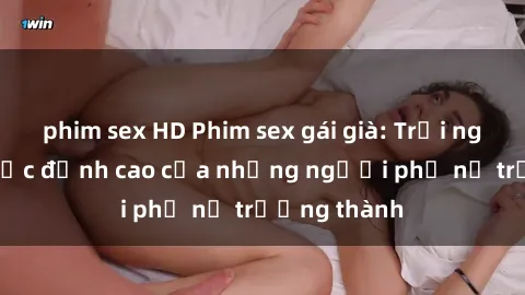 phim sex HD Phim sex gái già: Trải nghiệm tình dục đỉnh cao của những người phụ nữ trưởng thành