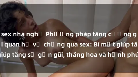 sex nhà nghỉ Phương pháp tăng cường gắn kết trong mối quan hệ vợ chồng qua sex: Bí mật giúp tăng sự gần gũi, thăng hoa và hạnh phúc cho cặp đôi