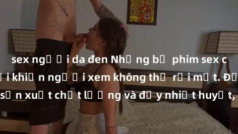 sex người da đen Những bộ phim sex của phụ nữ lớn tuổi khiến người xem không thể rời mắt. Được sản xuất chất lượng và đầy nhiệt huyết, đáng xem và trải nghiệm.