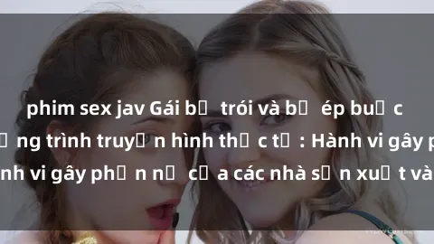 phim sex jav Gái bị trói và bị ép buộc làm tình trong chương trình truyền hình thực tế: Hành vi gây phẫn nộ của các nhà sản xuất và người xem.