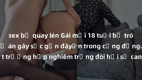 sex bị quay lén Gái mới 18 tuổi bị trói và bị hiếp dâm: Vụ án gây sốc gần đâyến trong cộng đồng. Đây là một trường hợp nghiêm trọng đòi hỏi sự can thiệp mạnh mẽ từ phía công lý.