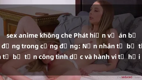 sex anime không che Phát hiện vụ án bạo dâm sex gây chấn động trong cộng đồng: Nạn nhân tố bị tấn công tình dục và hành vi tệ hại được tiết lộ