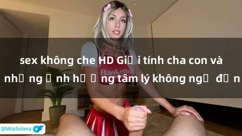 sex không che HD Giới tính cha con và những ảnh hưởng tâm lý không ngờ đến