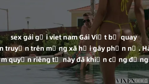 sex gái gọi viet nam Gái Việt bị quay lén khi tắm, clip lan truyền trên mạng xã hội gây phẫn nộ. Hành động vi phạm quyền riêng tư này đã khiến cộng đồng mạng bức xúc và đòi trừng phạt thật nghiêm khắc