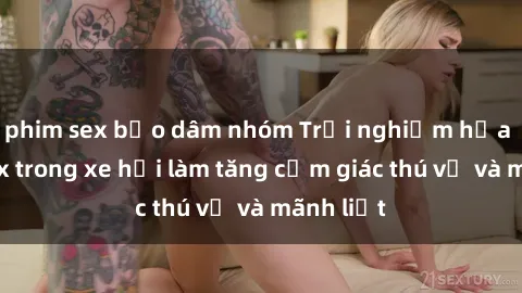 phim sex bạo dâm nhóm Trải nghiệm hứa hẹn: Sex trong xe hơi làm tăng cảm giác thú vị và mãnh liệt