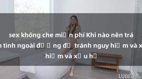 sex không che miễn phí Khi nào nên tránh làm tình ngoài đường để tránh nguy hiểm và xấu hổ
