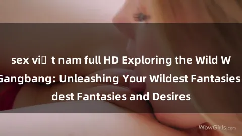 sex việt nam full HD Exploring the Wild World of Sex Gangbang: Unleashing Your Wildest Fantasies and Desires