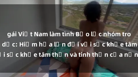 gái Việt Nam làm tình Bạo lực nhóm trong các hành vi tình dục: Hiểm họa lớn đối với sức khỏe tâm thần và tinh thần của nạn nhân.