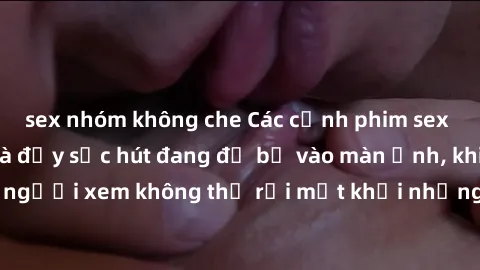 sex nhóm không che Các cảnh phim sex bukkake hấp dẫn và đầy sức hút đang đổ bộ vào màn ảnh, khiến người xem không thể rời mắt khỏi những cảnh quay đầy kích thích.