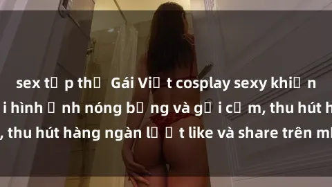 sex tập thể Gái Việt cosplay sexy khiến fan phát cuồng với hình ảnh nóng bỏng và gợi cảm, thu hút hàng ngàn lượt like và share trên mạng xã hội.