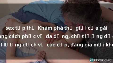 sex tập thể Khám phá thế giới của gái gọi Việt Nam: Phong cách phục vụ đa dạng, chất lượng dịch vụ cao cấp, đáng giá mọi khoản chi phí