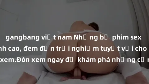 gangbang việt nam Những bộ phim sex không che HD đỉnh cao, đem đến trải nghiệm tuyệt vời cho người xem.Đón xem ngay để khám phá những cảnh quay đẹp mắt và kích thích.