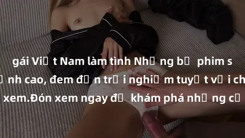 gái Việt Nam làm tình Những bộ phim sex không che HD đỉnh cao, đem đến trải nghiệm tuyệt vời cho người xem.Đón xem ngay để khám phá những cảnh quay đẹp mắt và kích thích.