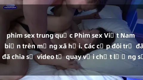 phim sex trung quốc Phim sex Việt Nam HD ngày càng phổ biến trên mạng xã hội. Các cặp đôi trẻ đã chia sẻ video tự quay với chất lượng sắc nét, gợi cảm.