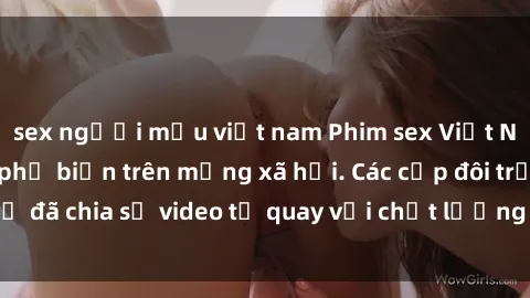 sex người mẫu việt nam Phim sex Việt Nam HD ngày càng phổ biến trên mạng xã hội. Các cặp đôi trẻ đã chia sẻ video tự quay với chất lượng sắc nét, gợi cảm.