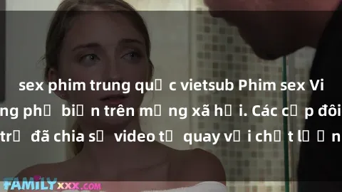 sex phim trung quốc vietsub Phim sex Việt Nam HD ngày càng phổ biến trên mạng xã hội. Các cặp đôi trẻ đã chia sẻ video tự quay với chất lượng sắc nét, gợi cảm.