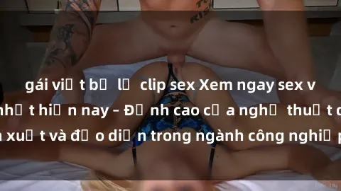 gái việt bị lộ clip sex Xem ngay sex video Việt Nam hot nhất hiện nay – Đỉnh cao của nghệ thuật diễn xuất và đạo diễn trong ngành công nghiệp phim người lớn tại đây!