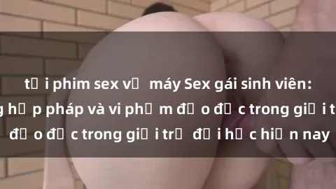 tải phim sex về máy Sex gái sinh viên: Hành vi gấu không hợp pháp và vi phạm đạo đức trong giới trẻ đại học hiện nay