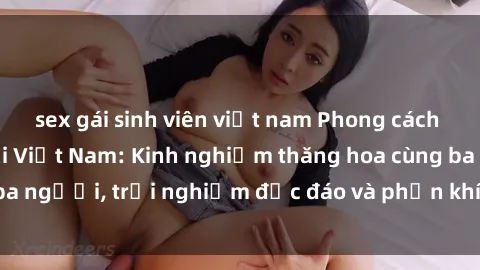sex gái sinh viên việt nam Phong cách sex 3P độc đáo tại Việt Nam: Kinh nghiệm thăng hoa cùng ba người, trải nghiệm độc đáo và phấn khích không thể bỏ lỡ!