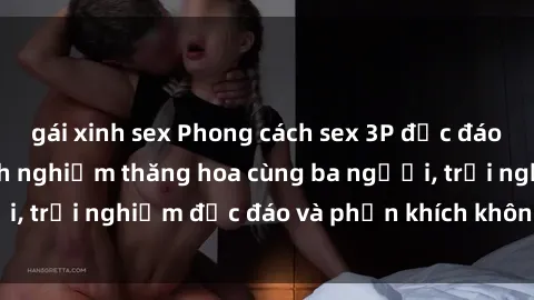 gái xinh sex Phong cách sex 3P độc đáo tại Việt Nam: Kinh nghiệm thăng hoa cùng ba người, trải nghiệm độc đáo và phấn khích không thể bỏ lỡ!