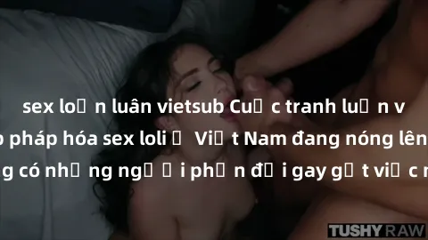 sex loạn luân vietsub Cuộc tranh luận về việc có nên hợp pháp hóa sex loli ở Việt Nam đang nóng lên. Đồng thời, cũng có những người phản đối gay gắt việc này vì lo ngại về tác động tiêu cực lên trẻ em