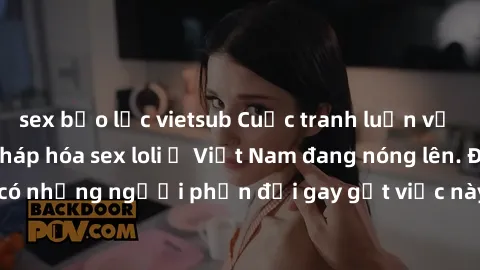sex bạo lực vietsub Cuộc tranh luận về việc có nên hợp pháp hóa sex loli ở Việt Nam đang nóng lên. Đồng thời, cũng có những người phản đối gay gắt việc này vì lo ngại về tác động tiêu cực lên trẻ em v