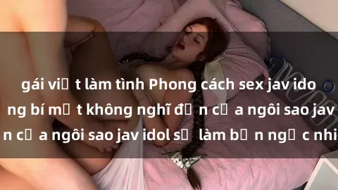 gái việt làm tình Phong cách sex jav idol siêu hấp dẫn: Những bí mật không nghĩ đến của ngôi sao jav idol sẽ làm bạn ngạc nhiên!